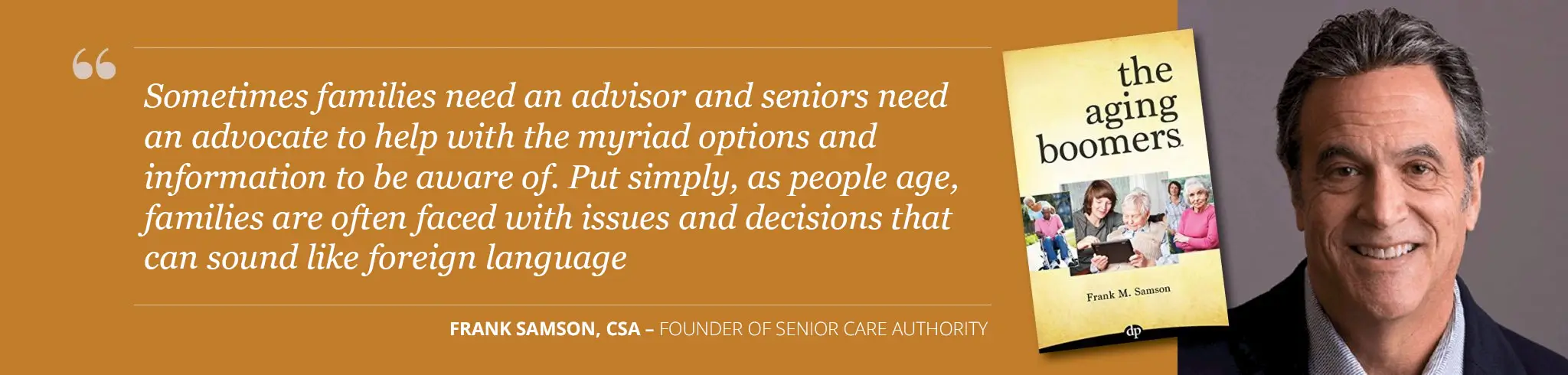 quote from Frank Samson, founder of Senior Care Authority - "Sometimes families need an advisor and seniors need an advocate to help with the myriad options and information to be aware of. Put simply, as people age, families are often faced with issues and decisions that can sound like a foreign language."